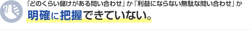 「どのくらい儲けがある問い合わせ」か「利益にならない無駄な問い合わせ」か