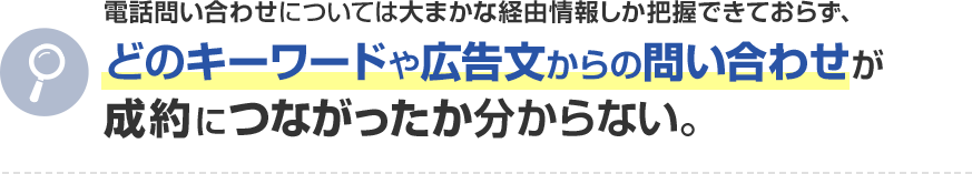 電話問い合わせについては大まかな経由情報しか把握できておらず、どのキーワードや広告文からの問い合わせが成約につながったか分からない。