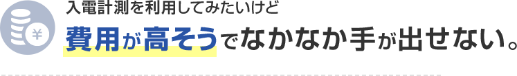 入電計測を利用してみたいけど費用が高そうでなかなか手が出せない。