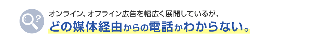 オンライン、オフライン広告を幅広く展開しているが、どの媒体経由からの電話かわからない。