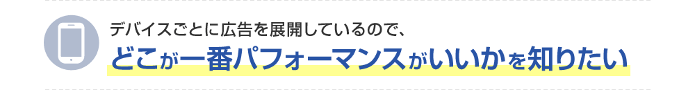 デバイスごとに広告を展開しているので、どこが一番パフォーマンスがいいかを知りたい