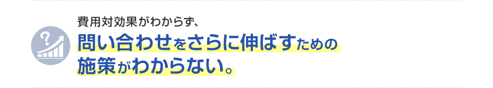 費用対効果がわからず、問い合わせをさらに伸ばすための施策がわからない。