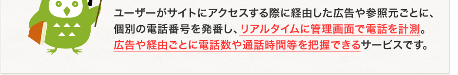 ユーザーがサイトにアクセスする際に経由した広告や参照元ごとに、個別の電話番号を発番し、リアルタイムに管理画面で電話を計測。広告や経由ごとに電話数や通話時間等を把握できるサービスです。