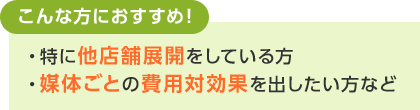 こんな方におすすめ！・特に他店舗展開をしている方・媒体ごとの費用対効果を出したい方など