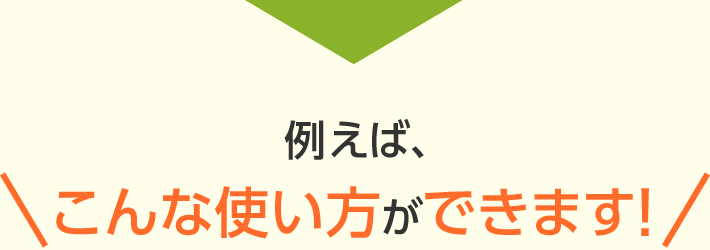 例えば、こんな使い方ができます！