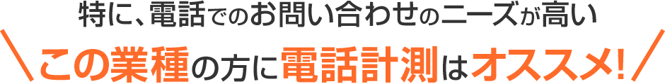 特に、電話でのお問い合わせのニーズが高いこの業種の方に電話計測はオススメ！