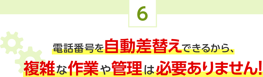 6.電話番号を自動差替えできるから、複雑な作業や管理は必要ありません！